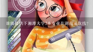 谁能提供下湘潭大学2本专业在湖南录取线？（理科）