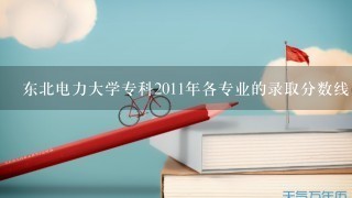 东北电力大学专科2011年各专业的录取分数线