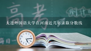 大连外国语大学在河南近几年录取分数线