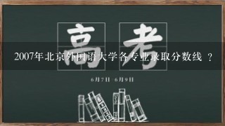 2007年北京外国语大学各专业录取分数线 ?