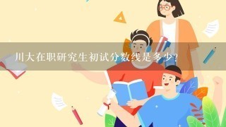 川大在职研究生初试分数线是多少？