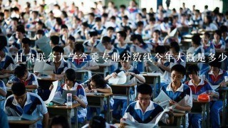 甘肃联合大学空乘专业分数线今年大概是多少啊?