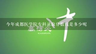 今年成都医学院专科录取分数线是多少呢