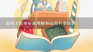 如何才能更好地理解和运用科学知识?